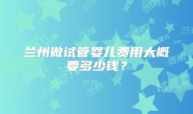 兰州做试管婴儿费用大概要多少钱？