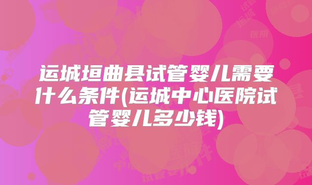 运城垣曲县试管婴儿需要什么条件(运城中心医院试管婴儿多少钱)