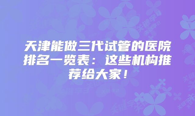 天津能做三代试管的医院排名一览表：这些机构推荐给大家！