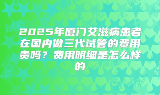 2025年厦门艾滋病患者在国内做三代试管的费用贵吗？费用明细是怎么样的