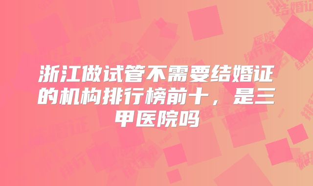浙江做试管不需要结婚证的机构排行榜前十，是三甲医院吗