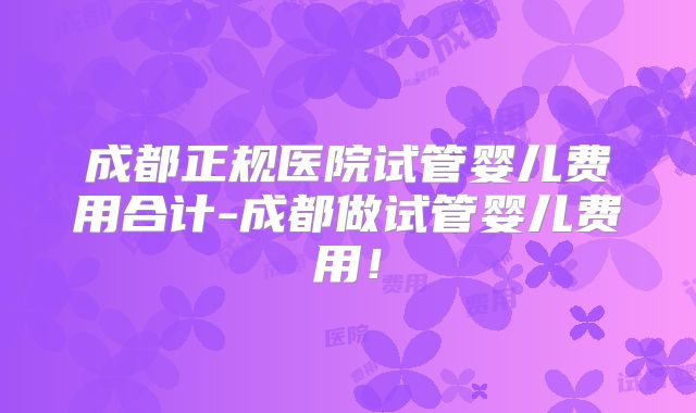 成都正规医院试管婴儿费用合计-成都做试管婴儿费用！