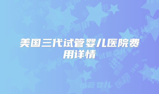 美国三代试管婴儿医院费用详情