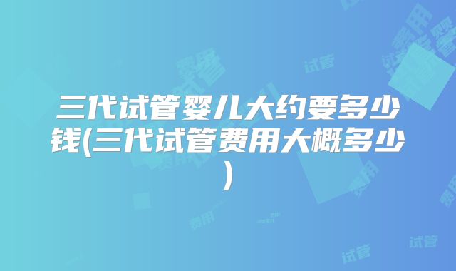三代试管婴儿大约要多少钱(三代试管费用大概多少)
