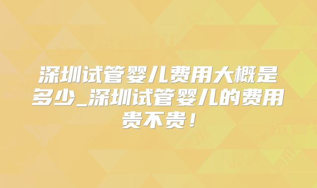 深圳试管婴儿费用大概是多少_深圳试管婴儿的费用贵不贵！