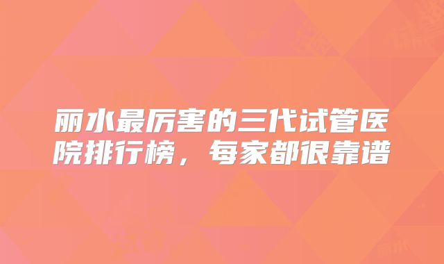 丽水最厉害的三代试管医院排行榜，每家都很靠谱
