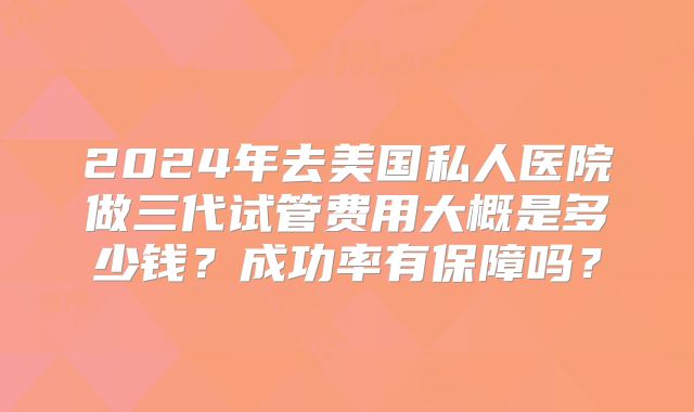 2024年去美国私人医院做三代试管费用大概是多少钱?成功率有保障吗?