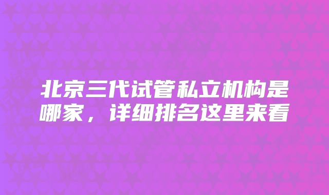 北京三代试管私立机构是哪家，详细排名这里来看