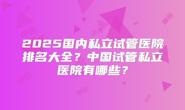 2025国内私立试管医院排名大全？中国试管私立医院有哪些？