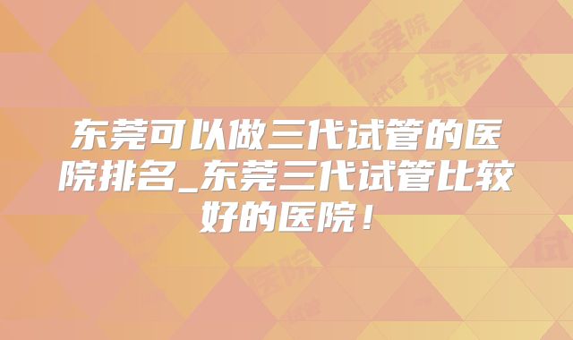 东莞可以做三代试管的医院排名_东莞三代试管比较好的医院！