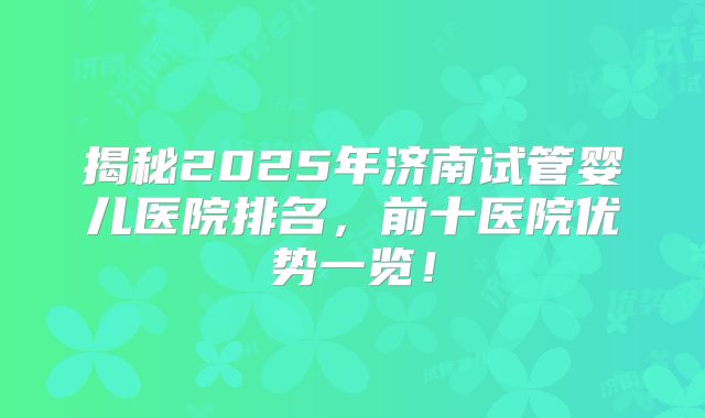 揭秘2025年济南试管婴儿医院排名，前十医院优势一览！
