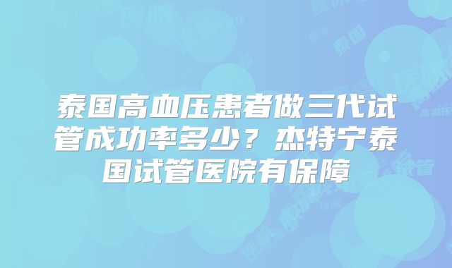 泰国高血压患者做三代试管成功率多少?杰特宁泰国试管医院有保障