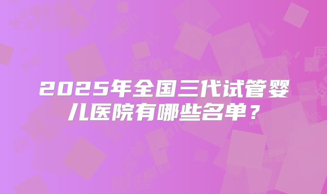 2025年全国三代试管婴儿医院有哪些名单？