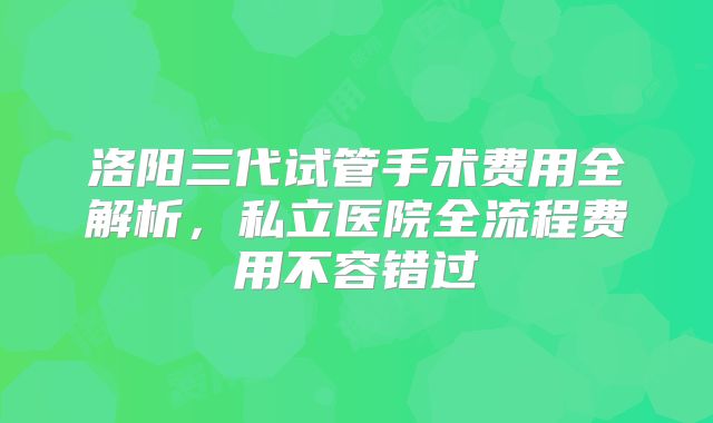 洛阳三代试管手术费用全解析，私立医院全流程费用不容错过