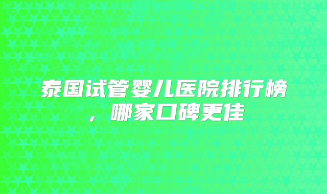 泰国试管婴儿医院排行榜，哪家口碑更佳
