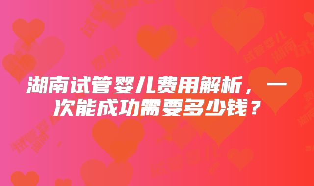 湖南试管婴儿费用解析，一次能成功需要多少钱？