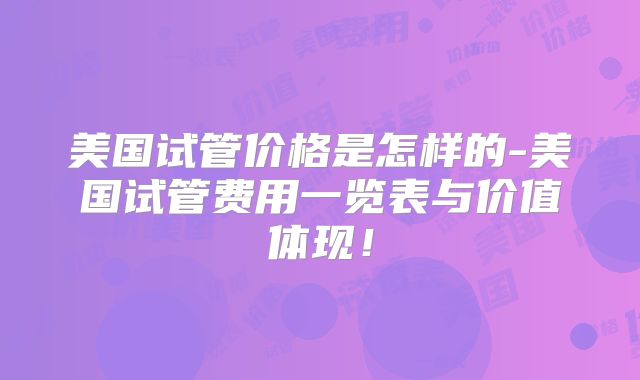 美国试管价格是怎样的-美国试管费用一览表与价值体现!