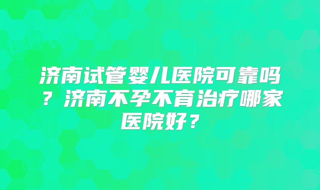 济南试管婴儿医院可靠吗?济南不孕不育治疗哪家医院好?