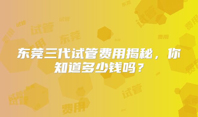 东莞三代试管费用揭秘，你知道多少钱吗？