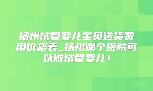 扬州试管婴儿宝贝送货费用价格表_扬州哪个医院可以做试管婴儿！