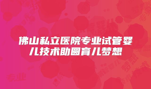 佛山私立医院专业试管婴儿技术助圆育儿梦想