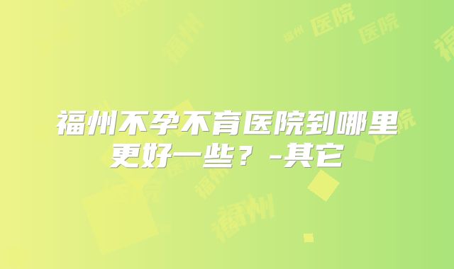 福州不孕不育医院到哪里更好一些？-其它