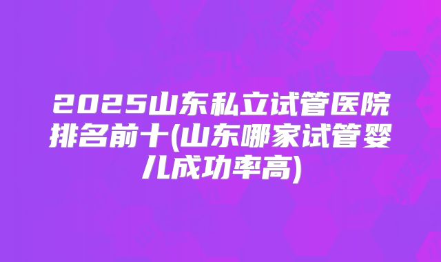 2025山东私立试管医院排名前十(山东哪家试管婴儿成功率高)