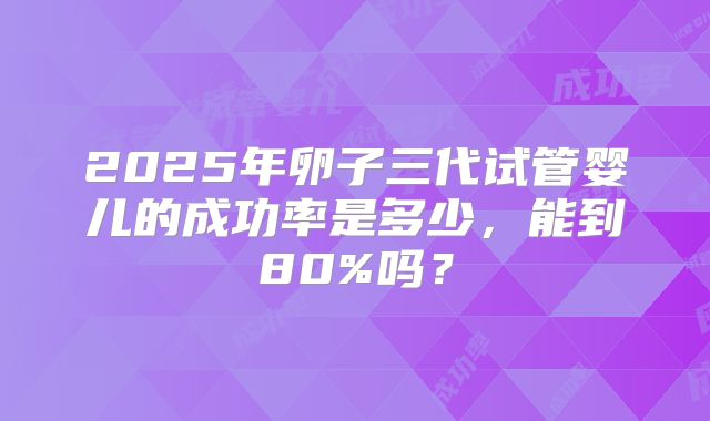 2025年卵子三代试管婴儿的成功率是多少，能到80%吗？