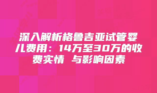 深入解析格鲁吉亚试管婴儿费用:14万至30万的收费实情 与影响因素