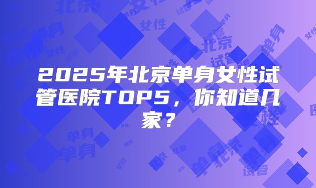 2025年北京单身女性试管医院TOP5，你知道几家？