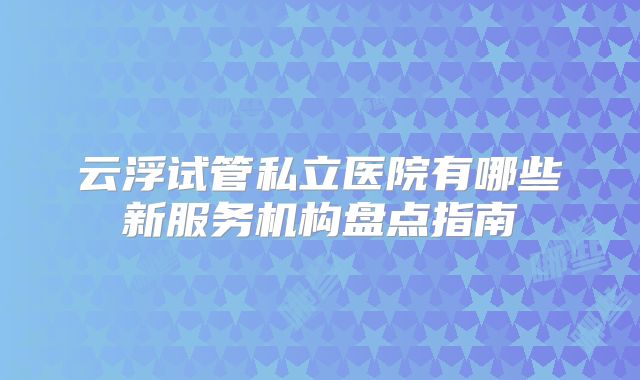 云浮试管私立医院有哪些新服务机构盘点指南
