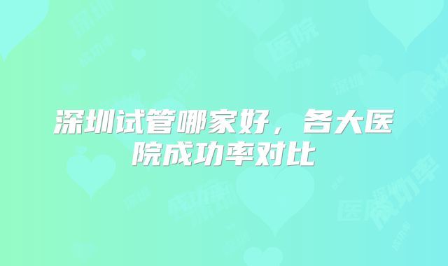 深圳试管哪家好，各大医院成功率对比