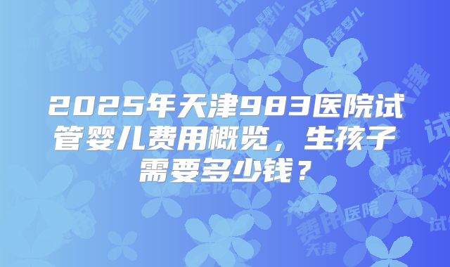 2025年天津983医院试管婴儿费用概览，生孩子需要多少钱？