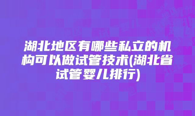 湖北地区有哪些私立的机构可以做试管技术(湖北省试管婴儿排行)