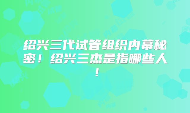 绍兴三代试管组织内幕秘密!绍兴三杰是指哪些人!