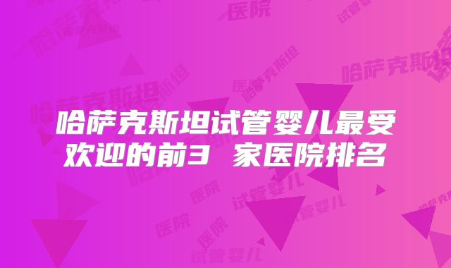 哈萨克斯坦试管婴儿最受欢迎的前3 家医院排名