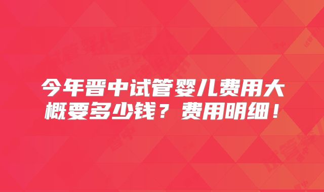 今年晋中试管婴儿费用大概要多少钱？费用明细！