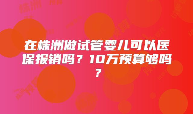 在株洲做试管婴儿可以医保报销吗？10万预算够吗？