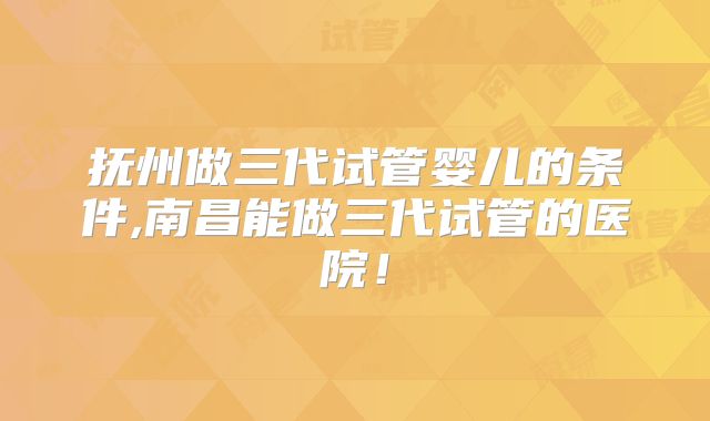 抚州做三代试管婴儿的条件,南昌能做三代试管的医院！