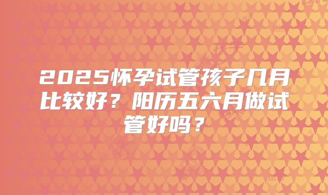 2025怀孕试管孩子几月比较好？阳历五六月做试管好吗？
