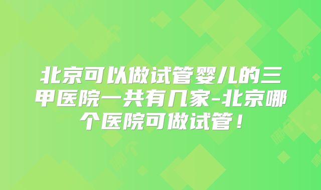 北京可以做试管婴儿的三甲医院一共有几家-北京哪个医院可做试管！