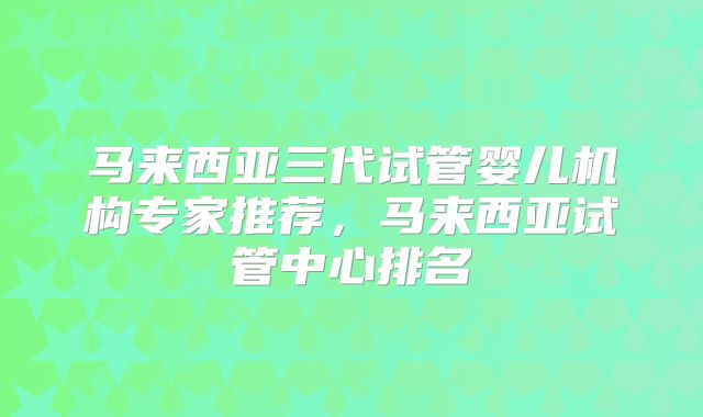 马来西亚三代试管婴儿机构专家推荐,马来西亚试管中心排名