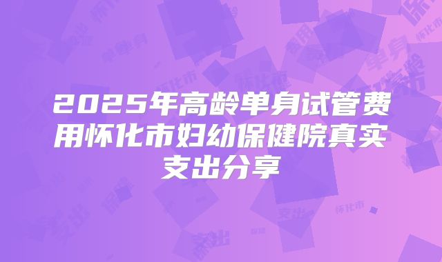 2025年高龄单身试管费用怀化市妇幼保健院真实支出分享
