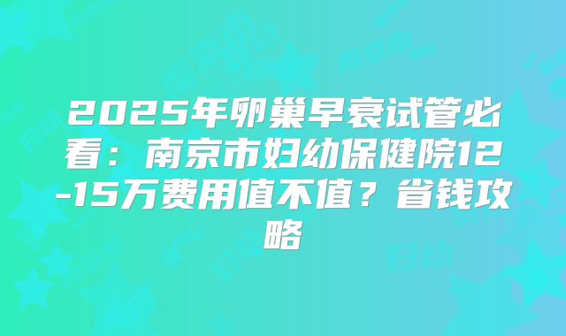 2025年卵巢早衰试管必看：南京市妇幼保健院12-15万费用值不值？省钱攻略