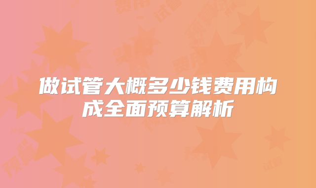 做试管大概多少钱费用构成全面预算解析