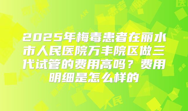 2025年梅毒患者在丽水市人民医院万丰院区做三代试管的费用高吗？费用明细是怎么样的