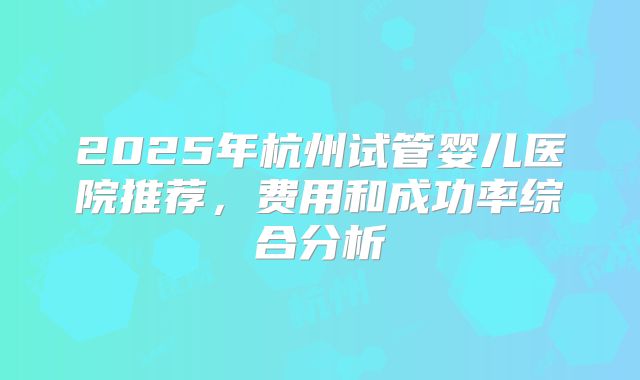 2025年杭州试管婴儿医院推荐，费用和成功率综合分析