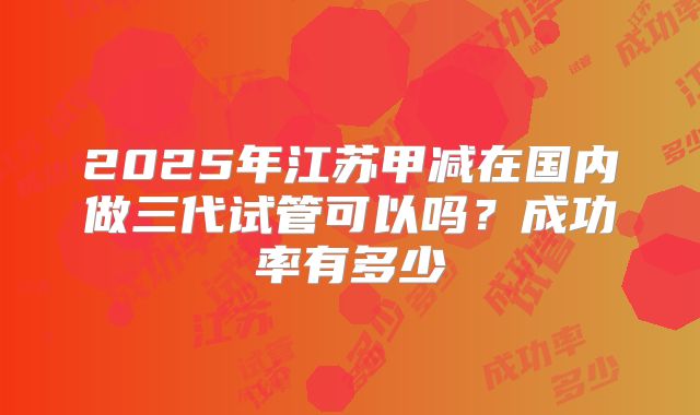 2025年江苏甲减在国内做三代试管可以吗？成功率有多少