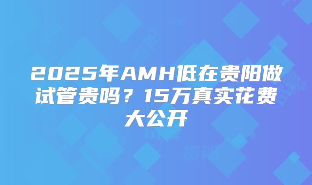 2025年AMH低在贵阳做试管贵吗？15万真实花费大公开