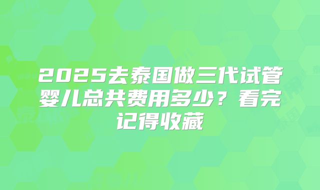 2025去泰国做三代试管婴儿总共费用多少?看完记得收藏